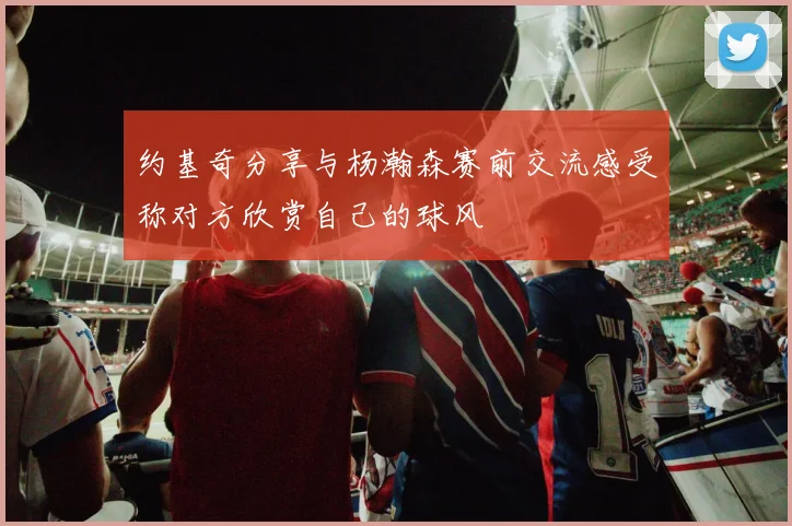 约基奇分享与杨瀚森赛前交流感受称对方欣赏自己的球风