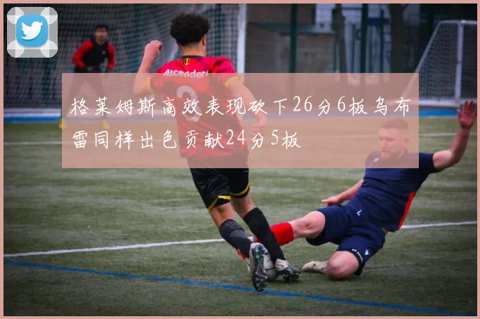 格莱姆斯高效表现砍下26分6板乌布雷同样出色贡献24分5板