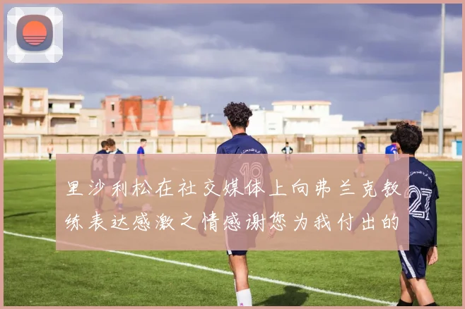 里沙利松在社交媒体上向弗兰克教练表达感激之情感谢您为我付出的一切