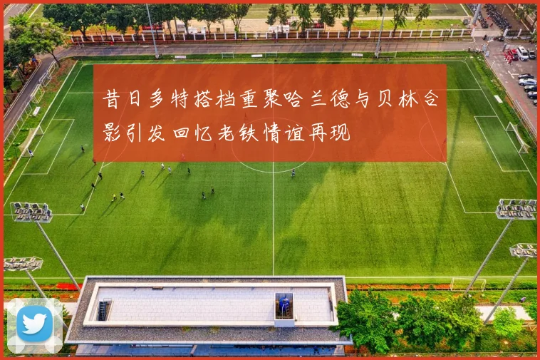 昔日多特搭档重聚哈兰德与贝林合影引发回忆老铁情谊再现