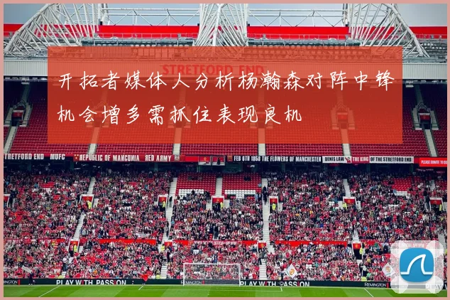 开拓者媒体人分析杨瀚森对阵中锋机会增多需抓住表现良机