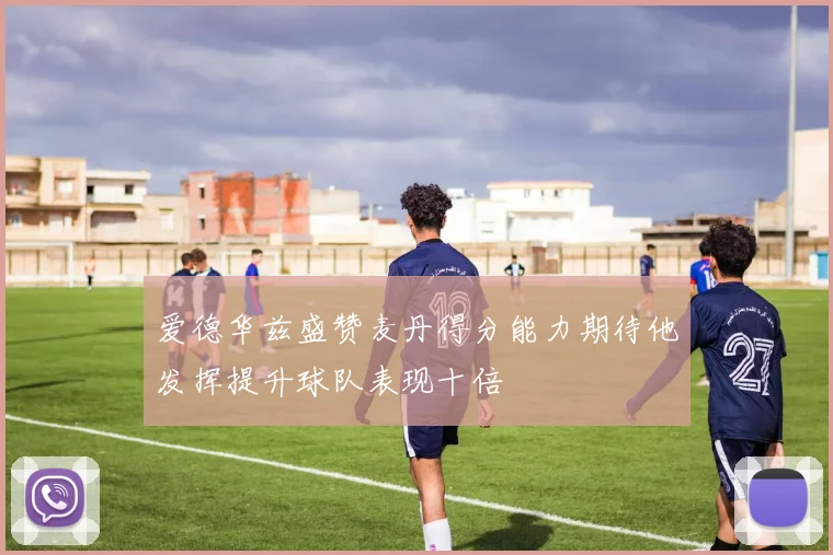 爱德华兹盛赞麦丹得分能力期待他发挥提升球队表现十倍