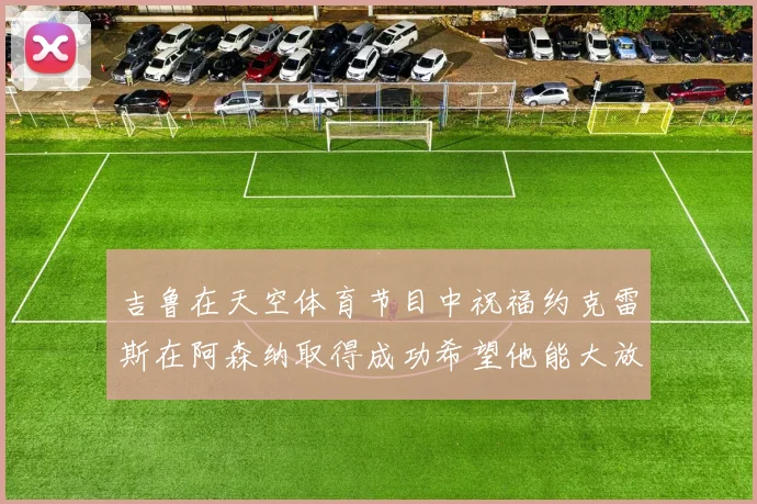吉鲁在天空体育节目中祝福约克雷斯在阿森纳取得成功希望他能大放异彩