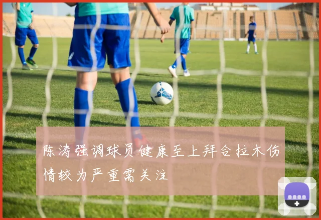 陈涛强调球员健康至上拜合拉木伤情较为严重需关注