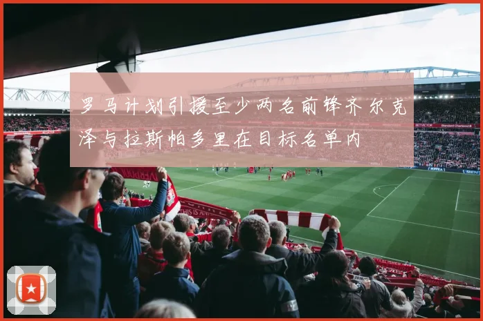罗马计划引援至少两名前锋齐尔克泽与拉斯帕多里在目标名单内