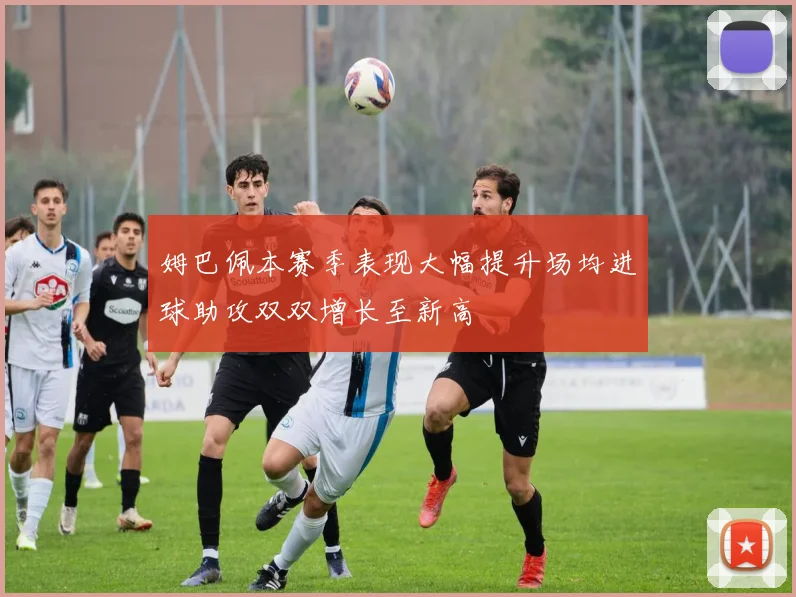 姆巴佩本赛季表现大幅提升场均进球助攻双双增长至新高