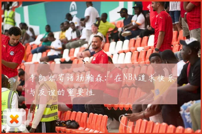 李凯尔寄语杨瀚森：在NBA追求快乐与友谊的重要性