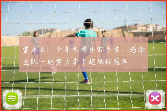曹永竞：今年冬训非常辛苦，感谢全队一起努力拿下超级杯冠军