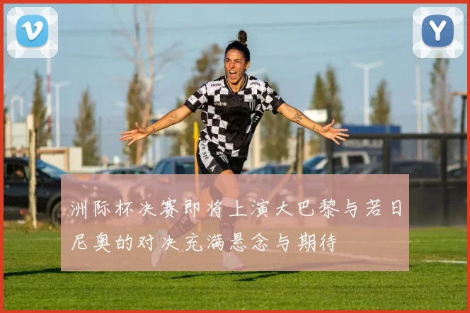 洲际杯决赛即将上演大巴黎与若日尼奥的对决充满悬念与期待