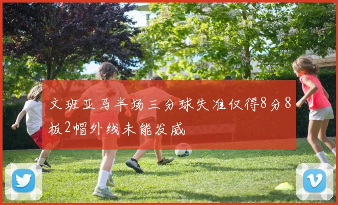 文班亚马半场三分球失准仅得8分8板2帽外线未能发威