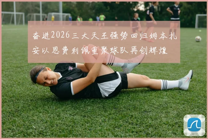 奋进2026三大天王强势回归姆本扎安以恩费利佩重聚球队再创辉煌
