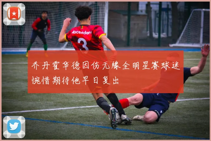 乔丹霍华德因伤无缘全明星赛球迷惋惜期待他早日复出