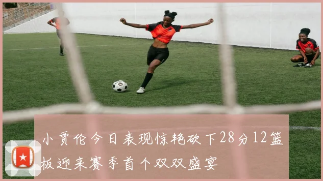 小贾伦今日表现惊艳砍下28分12篮板迎来赛季首个双双盛宴