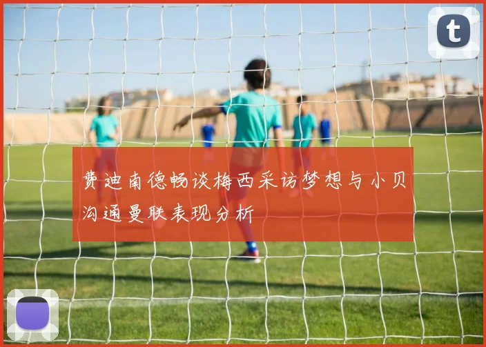 费迪南德畅谈梅西采访梦想与小贝沟通曼联表现分析