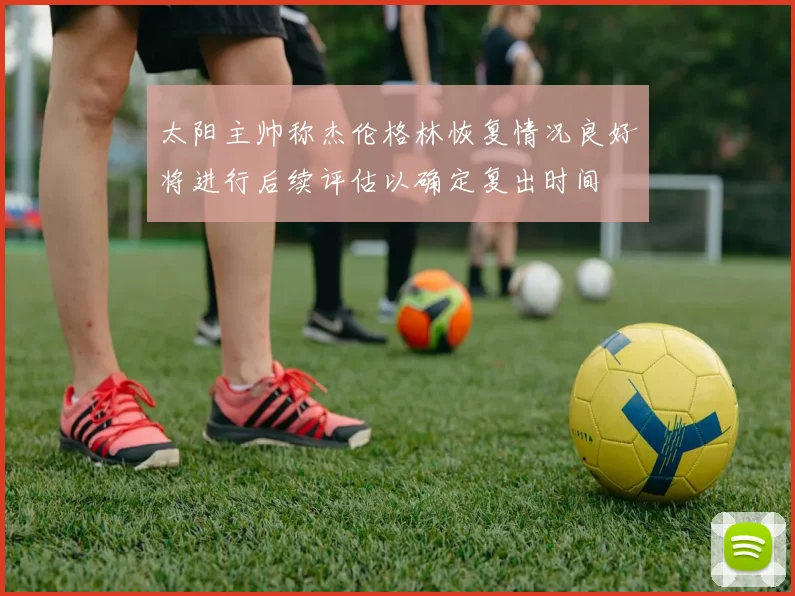 太阳主帅称杰伦格林恢复情况良好将进行后续评估以确定复出时间