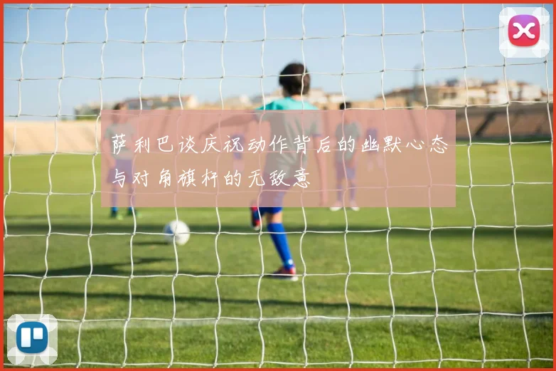 萨利巴谈庆祝动作背后的幽默心态与对角旗杆的无敌意