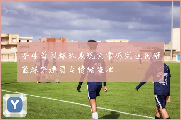字母哥因球队表现失常感到沮丧砸篮球架遭罚是情绪宣泄