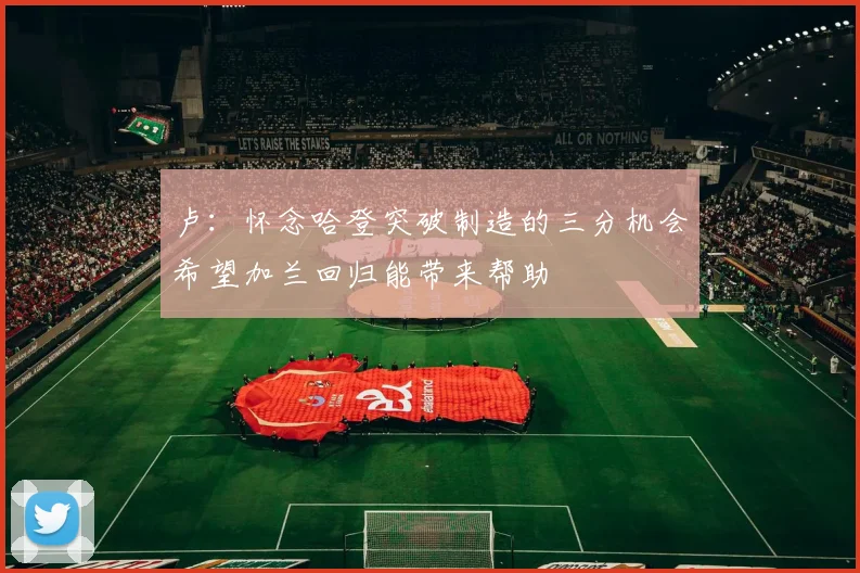 卢：怀念哈登突破制造的三分机会希望加兰回归能带来帮助