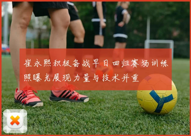 崔永熙积极备战早日回归赛场训练照曝光展现力量与技术并重