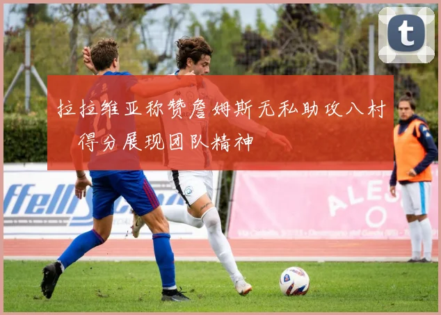 拉拉维亚称赞詹姆斯无私助攻八村塁得分展现团队精神