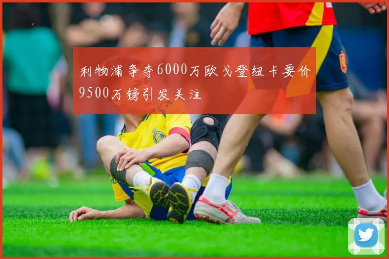 利物浦争夺6000万欧戈登纽卡要价9500万镑引发关注