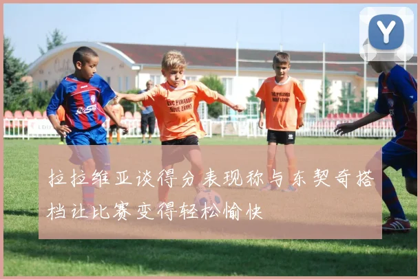 拉拉维亚谈得分表现称与东契奇搭档让比赛变得轻松愉快