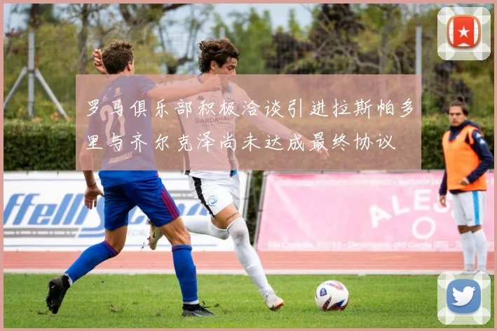 罗马俱乐部积极洽谈引进拉斯帕多里与齐尔克泽尚未达成最终协议