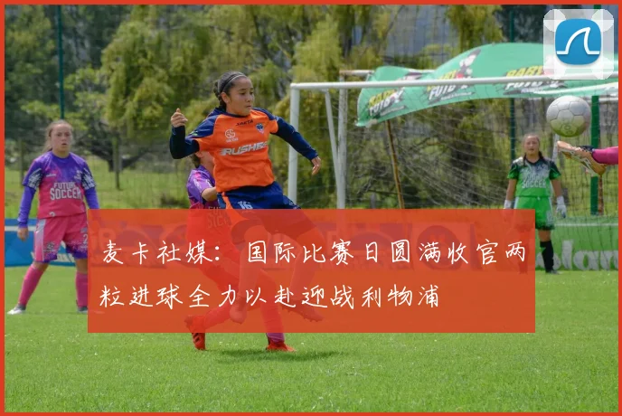 麦卡社媒：国际比赛日圆满收官两粒进球全力以赴迎战利物浦