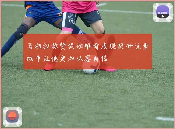 马祖拉称赞武切维奇表现提升注重细节让他更加从容自信