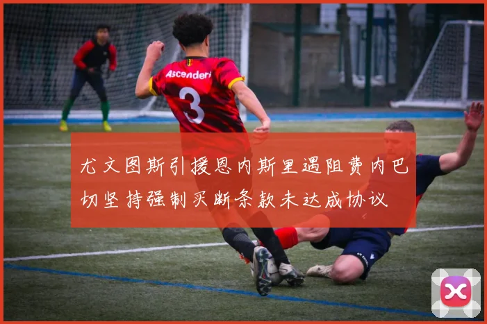 尤文图斯引援恩内斯里遇阻费内巴切坚持强制买断条款未达成协议