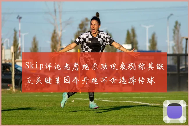 Skip评论老詹绝杀助攻表现称其缺乏关键基因乔丹绝不会选择传球